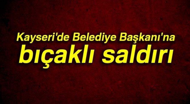 Kayseri de Belediye Başkanı na bıçaklı saldırı
